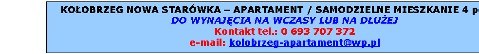 Pole tekstowe: KOOBRZEG NOWA STARWKA  APARTAMENT RODZINNY
SAMODZIELNE MIESZKANIE 4 pokoje , jasna przestronna azienka, soneczny balkon  
DO WYNAJCIA NA WCZASY LUB NA DUEJ
Kontakt tel.: 0 601 707 372
e-mail: kolobrzeg-apartament@wp.pl

